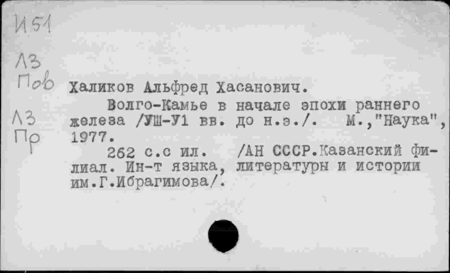 ﻿лъ
Г■'<?■£) Халиков Альфред Хасанович.
Волго-Камье в начале эпохи раннего железа /УШ-У1 вв. до н.э./.	М.,"Наука
Пр 1977.
'	262 с.с ил. /АН СССР.Казанский фи
лиал. Ин-т языка, литературы и истории им.Г.Ибрагимова/.